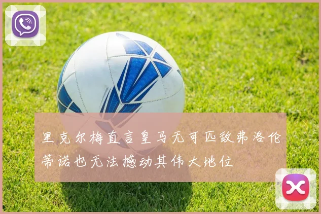 里克尔梅直言皇马无可匹敌弗洛伦蒂诺也无法撼动其伟大地位
