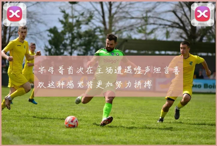 字母哥首次在主场遭遇嘘声坦言喜欢这种感觉将更加努力拼搏