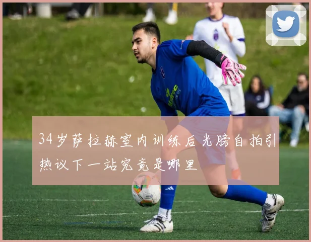34岁萨拉赫室内训练后光膀自拍引热议下一站究竟是哪里