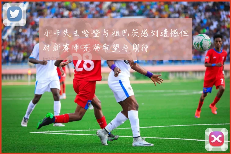 小卡失去哈登与祖巴茨感到遗憾但对新赛季充满希望与期待