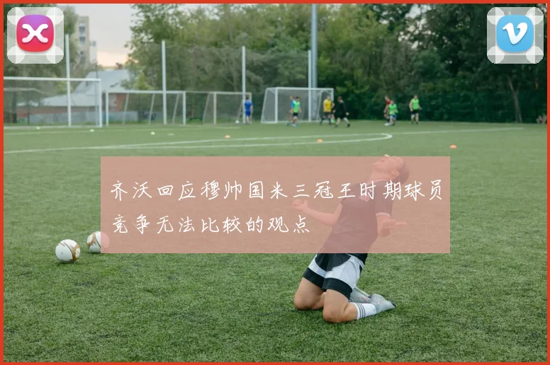 齐沃回应穆帅国米三冠王时期球员竞争无法比较的观点