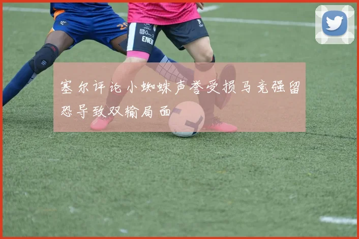 塞尔评论小蜘蛛声誉受损马竞强留恐导致双输局面