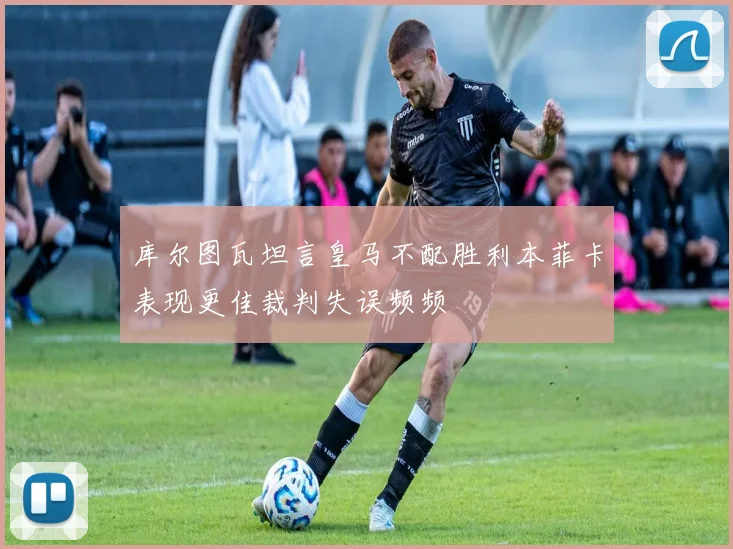 库尔图瓦坦言皇马不配胜利本菲卡表现更佳裁判失误频频
