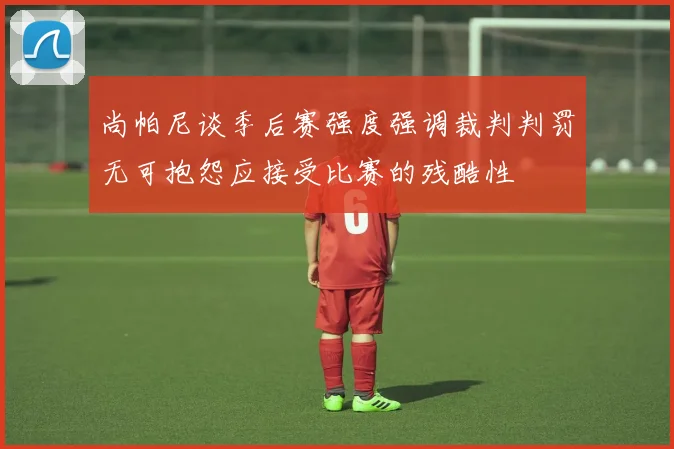 尚帕尼谈季后赛强度强调裁判判罚无可抱怨应接受比赛的残酷性