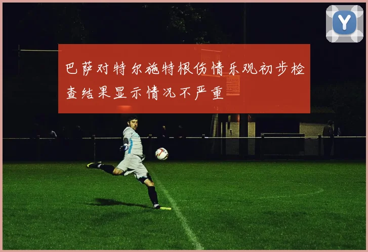 巴萨对特尔施特根伤情乐观初步检查结果显示情况不严重
