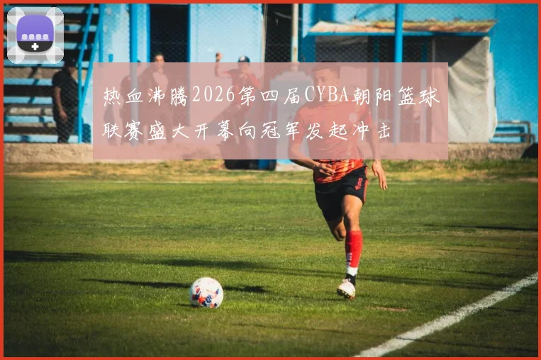 热血沸腾2026第四届CYBA朝阳篮球联赛盛大开幕向冠军发起冲击