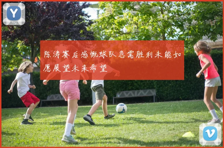 陈涛赛后感慨球队急需胜利未能如愿展望未来希望