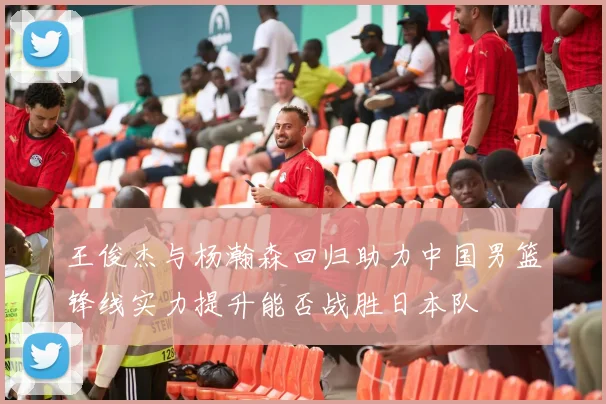 王俊杰与杨瀚森回归助力中国男篮锋线实力提升能否战胜日本队