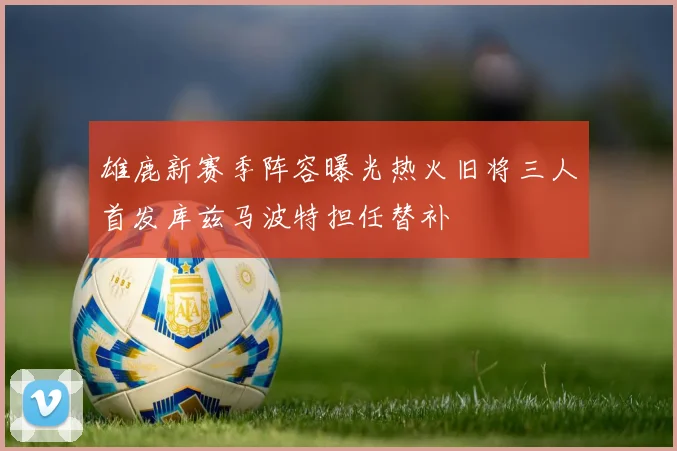 雄鹿新赛季阵容曝光热火旧将三人首发库兹马波特担任替补