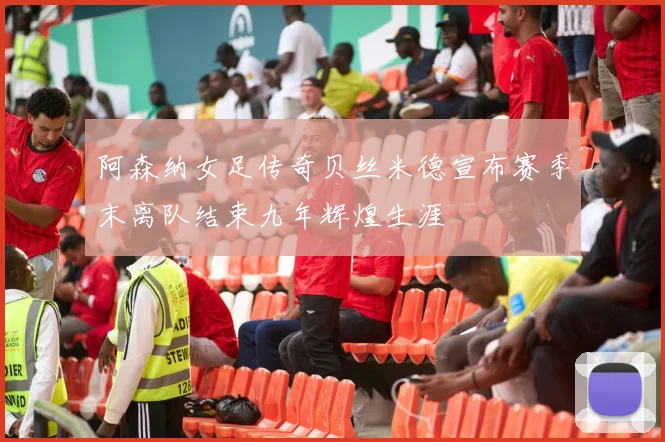 阿森纳女足传奇贝丝米德宣布赛季末离队结束九年辉煌生涯