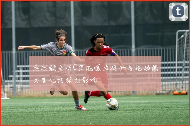 范志毅分析C罗威慑力提升与跑动能力变化的深刻影响