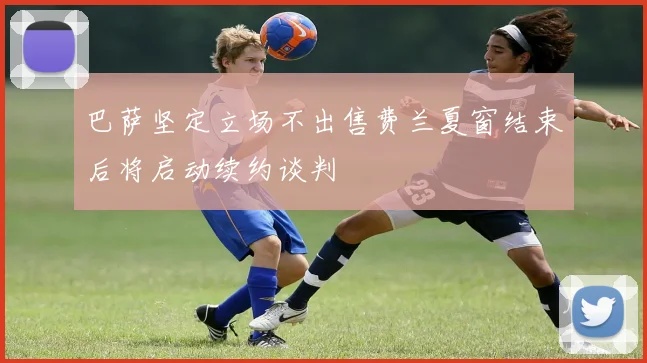 巴萨坚定立场不出售费兰夏窗结束后将启动续约谈判