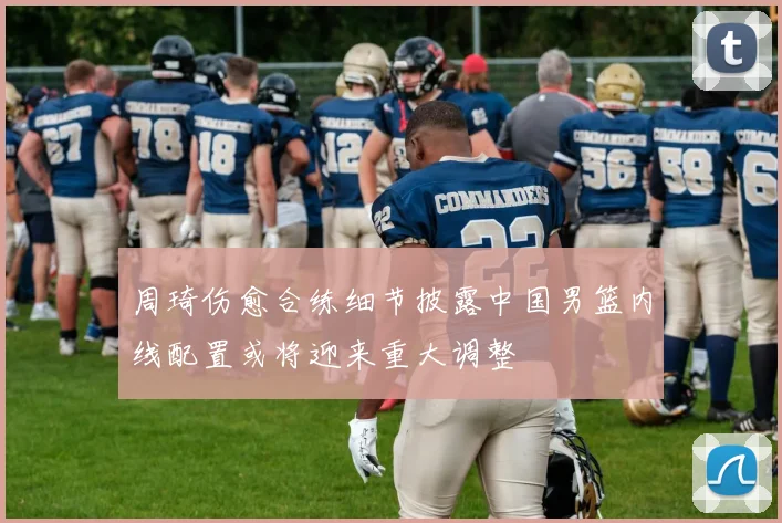 周琦伤愈合练细节披露中国男篮内线配置或将迎来重大调整