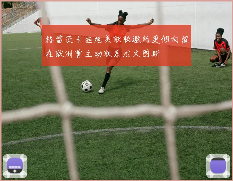 格雷茨卡拒绝美职联邀约更倾向留在欧洲曾主动联系尤文图斯