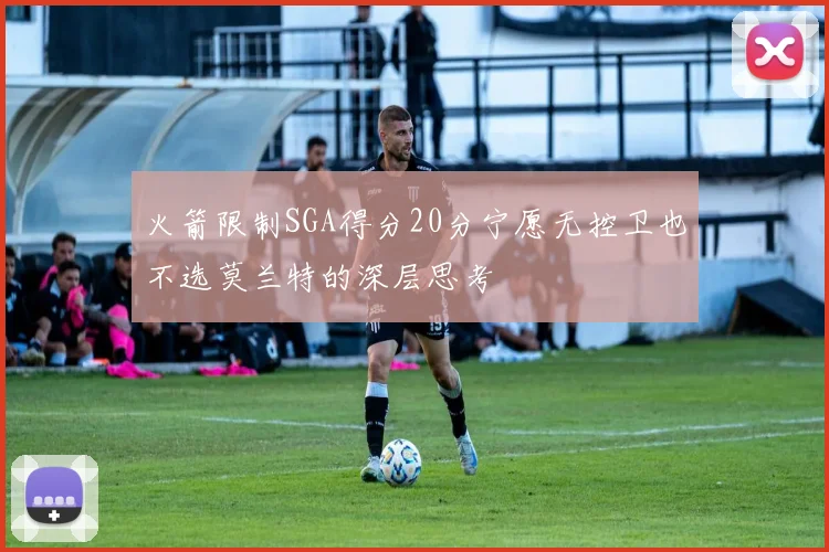 火箭限制SGA得分20分宁愿无控卫也不选莫兰特的深层思考