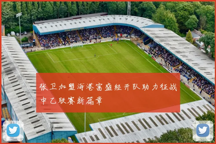 张卫加盟海港富盛经开队助力征战中乙联赛新篇章