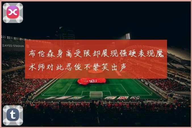 布伦森身高受限却展现强硬表现魔术师对此忍俊不禁笑出声