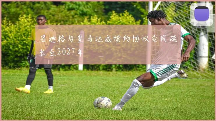 吕迪格与皇马达成续约协议合同延长至2027年