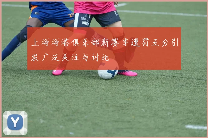上海海港俱乐部新赛季遭罚五分引发广泛关注与讨论